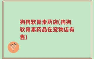 狗狗软骨素药店(狗狗软骨素药品在宠物店有售)