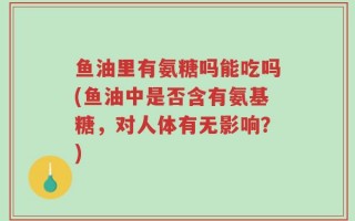 鱼油里有氨糖吗能吃吗(鱼油中是否含有氨基糖，对人体有无影响？)