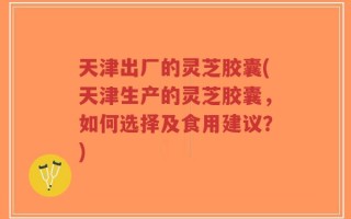 天津出厂的灵芝胶囊(天津生产的灵芝胶囊，如何选择及食用建议？)