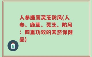人参鹿茸灵芝防风(人参、鹿茸、灵芝、防风：四重功效的天然保健品)
