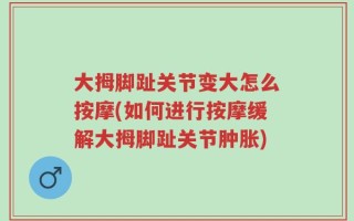 大拇脚趾关节变大怎么按摩(如何进行按摩缓解大拇脚趾关节肿胀)