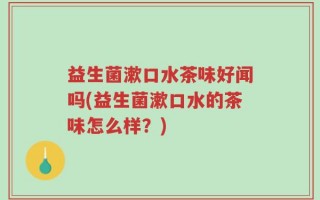 益生菌漱口水茶味好闻吗(益生菌漱口水的茶味怎么样？)