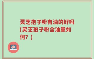 灵芝孢子粉有油的好吗(灵芝孢子粉含油量如何？)