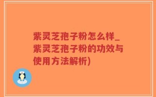 紫灵芝孢子粉怎么样_紫灵芝孢子粉的功效与使用方法解析)