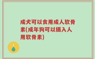 成犬可以食用成人软骨素(成年狗可以摄入人用软骨素)