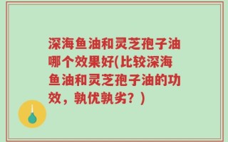 深海鱼油和灵芝孢子油哪个效果好(比较深海鱼油和灵芝孢子油的功效，孰优孰劣？)