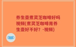 养生壶煮灵芝咖啡好吗视频(煮灵芝咖啡用养生壶好不好？-视频)
