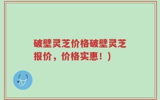 破壁灵芝价格破壁灵芝报价，价格实惠！)
