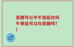 氨糖可以中午饭后吃吗午餐后可以吃氨糖吗？)