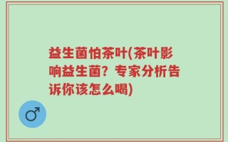 益生菌怕茶叶(茶叶影响益生菌？专家分析告诉你该怎么喝)