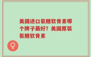 美国进口氨糖软骨素哪个牌子最好？美国原装氨糖软骨素