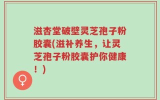 滋杏堂破壁灵芝孢子粉胶囊(滋补养生，让灵芝孢子粉胶囊护你健康！)