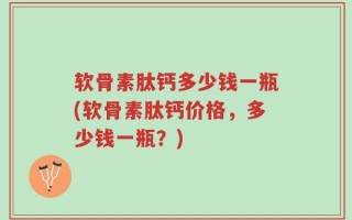 软骨素肽钙多少钱一瓶(软骨素肽钙价格，多少钱一瓶？)