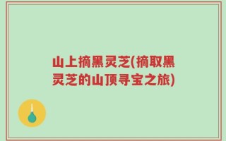 山上摘黑灵芝(摘取黑灵芝的山顶寻宝之旅)