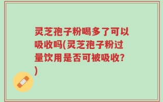 灵芝孢子粉喝多了可以吸收吗(灵芝孢子粉过量饮用是否可被吸收？)
