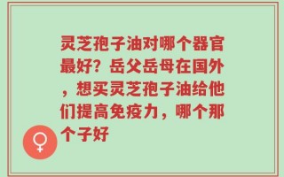 灵芝孢子油对哪个器官最好？岳父岳母在国外，想买灵芝孢子油给他们提高免疫力，哪个那个子好