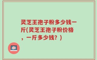 灵芝王孢子粉多少钱一斤(灵芝王孢子粉价格，一斤多少钱？)