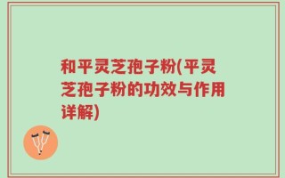 和平灵芝孢子粉(平灵芝孢子粉的功效与作用详解)