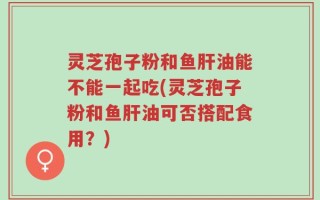 灵芝孢子粉和鱼肝油能不能一起吃(灵芝孢子粉和鱼肝油可否搭配食用？)