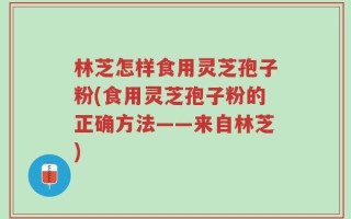 林芝怎样食用灵芝孢子粉(食用灵芝孢子粉的正确方法——来自林芝)