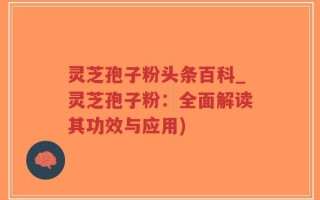灵芝孢子粉头条百科_灵芝孢子粉：全面解读其功效与应用)
