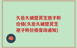 久拾久破壁灵芝孢子粉价格(久拾久破壁灵芝孢子粉价格变动通知)