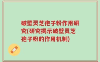破壁灵芝孢子粉作用研究(研究揭示破壁灵芝孢子粉的作用机制)