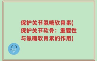 保护关节氨糖软骨素(保护关节软骨：重要性与氨糖软骨素的作用)