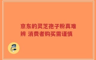 京东的灵芝孢子粉真难辨 消费者购买需谨慎
