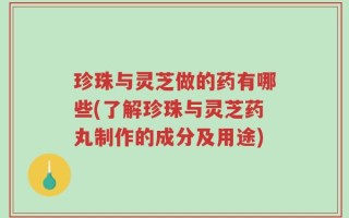 珍珠与灵芝做的药有哪些(了解珍珠与灵芝药丸制作的成分及用途)
