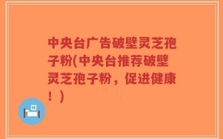 中央台广告破壁灵芝孢子粉(中央台推荐破壁灵芝孢子粉，促进健康！)
