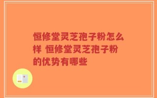 恒修堂灵芝孢子粉怎么样 恒修堂灵芝孢子粉的优势有哪些