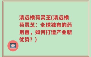 清远横荷灵芝(清远横荷灵芝：全球独有的药用菌，如何打造产业新优势？)