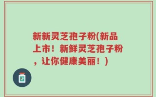 新新灵芝孢子粉(新品上市！新鲜灵芝孢子粉，让你健康美丽！)