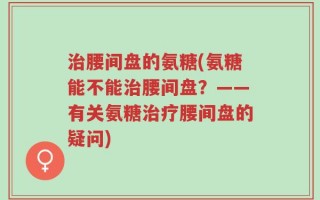 治腰间盘的氨糖(氨糖能不能治腰间盘？——有关氨糖治疗腰间盘的疑问)