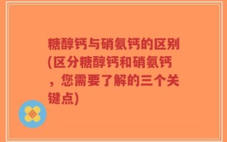糖醇钙与硝氨钙的区别(区分糖醇钙和硝氨钙，您需要了解的三个关键点)