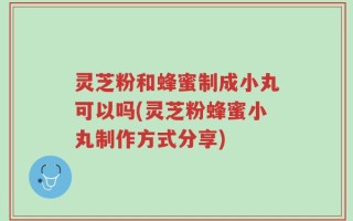 灵芝粉和蜂蜜制成小丸可以吗(灵芝粉蜂蜜小丸制作方式分享)