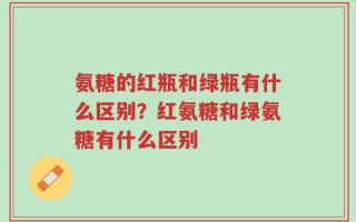 氨糖的红瓶和绿瓶有什么区别？红氨糖和绿氨糖有什么区别