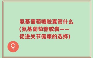 氨基葡萄糖胶囊管什么(氨基葡萄糖胶囊——促进关节健康的选择)