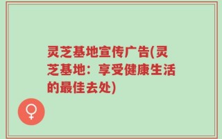 灵芝基地宣传广告(灵芝基地：享受健康生活的最佳去处)