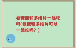 氨糖能和多维片一起吃吗(氨糖和多维片可以一起吃吗？)