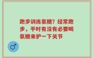 跑步训练氨糖？经常跑步，平时有没有必要喝氨糖来护一下关节