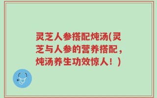 灵芝人参搭配炖汤(灵芝与人参的营养搭配，炖汤养生功效惊人！)