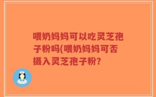 喂奶妈妈可以吃灵芝孢子粉吗(喂奶妈妈可否摄入灵芝孢子粉？