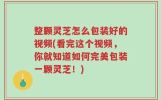 整颗灵芝怎么包装好的视频(看完这个视频，你就知道如何完美包装一颗灵芝！)