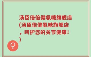 汤臣倍倍健氨糖旗舰店(汤臣倍健氨糖旗舰店，呵护您的关节健康！)