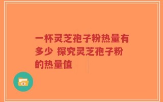 一杯灵芝孢子粉热量有多少 探究灵芝孢子粉的热量值