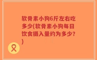 软骨素小狗6斤左右吃多少(软骨素小狗每日饮食摄入量约为多少？)