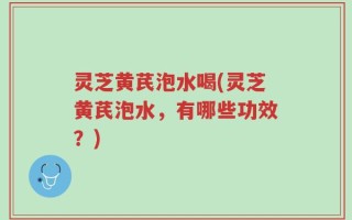 灵芝黄芪泡水喝(灵芝黄芪泡水，有哪些功效？)