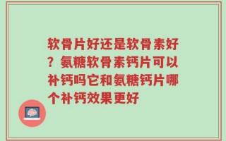 软骨片好还是软骨素好？氨糖软骨素钙片可以补钙吗它和氨糖钙片哪个补钙效果更好